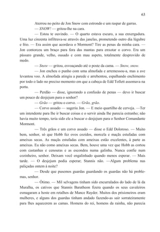63

          Aterrou no peito de Jon Snow com estrondo e um raspar de garras.
          — SNOW! — gritou-lhe na cara.
          — Estou te ouvindo. — O quarto estava escuro, a sua enxergadura.
Uma luz cinzenta infiltrava-se através das janelas, prometendo outro dia lúgubre
e frio. — Era assim que acordava o Mormont? Tire as penas da minha cara. —
Jon contorceu um braço para fora das mantas para enxotar o corvo. Era um
pássaro grande, velho, ousado e com mau aspeto, totalmente desprovido de
medo.
          — Snow — gritou, esvoaçando até o poste da cama. — Snow, snow.
          — Jon encheu o punho com uma almofada e arremessou-a, mas a ave
levantou voo. A almofada atingiu a parede e arrebentou, espalhando enchimento
por todo o lado no preciso momento em que a cabeça de Edd Tollett assomava na
porta.
          — Perdão — disse, ignorando a confusão de penas — devo ir buscar
um pouco de desjejum para o senhor?
          — Grão — gritou o corvo. — Grão, grão.
          — Corvo assado — sugeriu Jon. — E meio quartilho de cerveja. —Ter
um intendente para lhe ir buscar coisas e o servir ainda lhe parecia estranho; não
havia muito tempo, teria sido ele a buscar o desjejum para o Senhor Comandante
Mormont.
          — Três grãos e um corvo assado — disse o Edd Doloroso. — Muito
bem, senhor, só que Hobb fez ovos cozidos, morcela e maçãs estufadas com
ameixas secas. As maçãs estufadas com ameixas estão excelentes, à parte as
ameixas. Eu não como ameixas secas. Bem, houve uma vez que Hobb as cortou
com castanhas e cenouras e as escondeu numa galinha. Nunca confie num
cozinheiro, senhor. Deixam você engalinhado quando menos esperar. — Mais
tarde. — O desjejum podia esperar; Stannis não. —Algum problema nas
paliçadas ontem à noite?
          — Desde que pusemos guardas guardando os guardas não há proble-
mas, senhor.
          — Ótimo. — Mil selvagens tinham sido encurralados do lado de lá da
Muralha, os cativos que Stannis Baratheon fizera quando os seus cavaleiros
esmagaram a hoste em retalhos de Mance Rayder. Muitos dos prisioneiros eram
mulheres, e alguns dos guardas tinham andado fazendo-as sair sorrateiramente
para lhes aquecerem as camas. Homens do rei, homens da rainha, não parecia
 