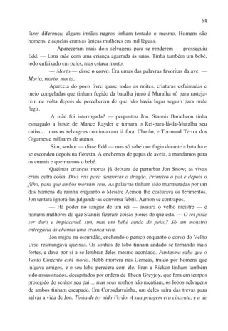 64

fazer diferença; alguns irmãos negros tinham tentado o mesmo. Homens são
homens, e aquelas eram as únicas mulheres em mil léguas.
          — Apareceram mais dois selvagens para se renderem — prosseguiu
Edd. — Uma mãe com uma criança agarrada às saias. Tinha também um bebê,
todo enfaixado em peles, mas estava morto.
          — Morto — disse o corvo. Era umas das palavras favoritas da ave. —
Morto, morto, morto.
          Aparecia do povo livre quase todas as noites, criaturas esfaimadas e
meio congeladas que tinham fugido da batalha junto à Muralha só para rasteja-
rem de volta depois de perceberem de que não havia lugar seguro para onde
fugir.
           A mãe foi interrogada? — perguntou Jon. Stannis Baratheon tinha
esmagado a hoste de Mance Rayder e tornara o Rei-para-lá-da-Muralha seu
cativo… mas os selvagens continuavam lá fora, Chorão, e Tormund Terror dos
Gigantes e milhares de outros.
           Sim, senhor — disse Edd — mas só sabe que fugiu durante a batalha e
se escondeu depois na floresta. A enchemos de papas de aveia, a mandamos para
os currais e queimamos o bebê.
          Queimar crianças mortas já deixara de perturbar Jon Snow; as vivas
eram outra coisa. Dois reis para despertar o dragão. Primeiro o pai e depois o
filho, para que ambos morram reis. As palavras tinham sido murmuradas por um
dos homens da rainha enquanto o Meistre Aemon lhe costurava os ferimentos.
Jon tentara ignorá-las julgando-as conversa febril. Aemon se contrapôs.
          — Há poder no sangue de um rei — avisara o velho meistre — e
homens melhores do que Stannis fizeram coisas piores do que esta. — O rei pode
ser duro e implacável, sim, mas um bebê ainda de peito? Só um monstro
entregaria às chamas uma criança viva.
          Jon mijou na escuridão, enchendo o penico enquanto o corvo do Velho
Urso resmungava queixas. Os sonhos de lobo tinham andado se tornando mais
fortes, e dava por si a se lembrar deles mesmo acordado. Fantasma sabe que o
Vento Cinzento está morto. Robb morrera nas Gêmeas, traído por homens que
julgava amigos, e o seu lobo perecera com ele. Bran e Rickon tinham também
sido assassinados, decapitados por ordem de Theon Greyjoy, que fora em tempos
protegido do senhor seu pai… mas seus sonhos não mentiam, os lobos selvagens
de ambos tinham escapado. Em Coroadarrainha, um deles saíra das trevas para
salvar a vida de Jon. Tinha de ter sido Verão. A sua pelagem era cinzenta, e a de
 