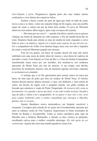 65

Cão-Felpudo é preta. Perguntou-se alguma parte dos seus irmãos mortos
continuaria a viver dentro dos respetivos lobos.
          Encheu a bacia a partir do jarro de água que tinha ao lado da cama,
lavou a cara e as mãos, vestiu um conjunto limpo de lãs negras, atou um justilho
negro de couro e calçou um par de botas bem usadas. O corvo de Mormont
observou com astutos olhos negros, após o que esvoaçou até à janela.
          — Me toma por seu servo? — quando Jon abriu a janela com as grossas
vidraças em forma de diamante de vidro amarelo, o frio da manhã baseu-lhe no
rosto. Respirou fundo para afastar as teias de aranha da noite enquanto o corvo
batia as asas e se afastava. Aquela ave é muito mais esperta do que deveria ser.
Foi o companheiro do Velho Urso durante longos anos, mas isso não o impedira
de comer o rosto de Mormont quando este morrera.
          Fora do seu quarto, um lance de escadas descia até uma sala maior
mobilada com uma mesa de pinho cheia de marcas e uma dúzia de cadeiras de
carvalho e couro. Com Stannis na Torre do Rei e a Torre do Senhor Comandante
transformada numa casca por um incêndio, Jon instalara-se nos modestos
aposentos de Donal Noye por trás do armeiro. A seu tempo, sem dúvida,
precisaria de instalações maiores, mas de momento aquelas serviriam, enquanto
se acostumava ao comando.
          A outorga que o rei lhe apresentara para assinar estava na mesa por
baixo de uma taça de prata que fora em tempos de Donal Noye. O ferreiro
maneta deixara poucos objetos pessoais: a taça, seis dinheiros e uma estrela de
cobre, um broche de nigelo com o pregador partido, um gibão mofado de
brocado que ostentava o veado de Ponta Tempestade. Os tesouros dele eram as
ferramentas e as espadas e facas que fazia. A sua vida residia na forja. Jon pôs a
taça de lado e voltou a ler o pergaminho. Se eu apuser o meu selo a isto, serei
para sempre lembrado como o senhor comandante que entregou a Muralha,
pensou, mas se recusar…
          Stannis Baratheon estava mostrando-se um hóspede suscetível e
irrequieto. Cavalgara pela estrada do rei quase até Coroadarrainha, passeara por
entre as cabanas vazias de Vila Toupeira, inspecionara os fortes arruinados de
Portão da Rainha e Escudorroble. Todas as noites caminhava pelo topo da
Muralha com a Senhora Melisandre, e durante os dias visitava as paliçadas,
escolhendo cativos para a mulher vermelha interrogar. Ele não gosta de ser
contrariado. Aquela não seria uma manhã agradável, temeu Jon.
 