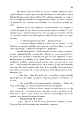 66

          Do armeiro vinha um retinir de escudos e espadas feito pelo último
grupo de rapazes e recrutas que se armava. Jon ouviu a voz do Emmett de Ferro
dizendo-lhes para se despacharem. Cotter Pyke não ficara satisfeito por perdê-lo,
mas o jovem patrulheiro tinha um dom para treinar homens. Ele adora combater,
e irá ensinar os seus rapazes a gostar também. Pelo menos era a esperança que
tinha.
          O manto de Jon estava pendurado de uma cavilha ao lado da porta, o
cinturão da espada de outra. Envergou-os a ambos e saiu para o armeiro. Viu que
o tapete em que Fantasma dormia estava vazio. Dois guardas estavam à porta, do
lado de dentro, vestidos com mantos pretos e meios elmos de ferro, com lanças
nas mãos.
          — O senhor vai querer uma escolta? — perguntou Garse.
          — Acho que consigo encontrar a Torre do Rei sozinho. — Jon
detestava ter guardas seguindo-o para onde quer que fosse. Fazia-o se sentir
como uma mãe pata levando atrás uma procissão de patinhos.
          Os rapazes do Emmett de Ferro estavam em plena atividade no pátio,
atirando espadas embotadas contra escudos e fazendo-as ressoar umas nas outras.
Jon parou para observar no momento em que o Cavalo empurrava o Pisco-
Saltitão para o poço. Decidiu que o Cavalo tinha as características de um bom
combatente. Era forte e estava tornando-se mais forte, e os seus instintos eram
bons. O Pisco-Saltitão era outra história. O pé aleijado já era suficientemente
mau, mas, além disso, também tinha medo de ser atingido. Talvez consigamos
fazer dele um intendente. O combate terminou de forma abrupta, com o Pisco-
Saltitão no chão.
          — Boa luta — disse Jon ao Cavalo — mas abaixa muito o escudo
quando pressiona no ataque. Vai querer corrigir isso, senão é provável que isso
lhe mate.
          — Sim, senhor. Da próxima vez mantenho-o mais alto. — Cavalo pôs
Pisco-Saltitão de pé, e o homem menor fez uma mesura desajeitada.
          Alguns dos cavaleiros de Stannis estavam praticando do outro lado do
pátio. Homens do rei num canto e homens da rainha no outro, não deixou Jon de
notar, mas só alguns. Está frio demais para a maioria. Enquanto passava por eles
a passos largos, uma voz trovejante chamou-o.
          — RAPAZ! VOCÊ AÍ! RAPAZ!
          ―Rapaz‖ não era a pior das coisas que tinham chamado Jon Snow
desde que fora escolhido como senhor comandante. Ignorou-o.
 