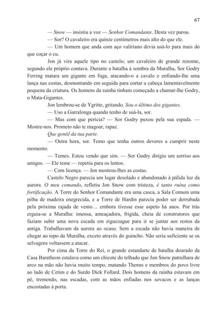 67

          — Snow — insistiu a voz — Senhor Comandante. Desta vez parou.
          — Sor? O cavaleiro era quinze centímetros mais alto do que ele.
          — Um homem que anda com aço valiriano devia usá-lo para mais do
que coçar o cu.
          Jon já vira aquele tipo no castelo; um cavaleiro de grande renome,
segundo ele próprio contava. Durante a batalha à sombra da Muralha, Sor Godry
Ferring matara um gigante em fuga, atacando-o a cavalo e enfiando-lhe uma
lança nas costas, desmontando em seguida para cortar a cabeça lamentavelmente
pequena da criatura. Os homens da rainha tinham começado a chamar-lhe Godry,
o Mata-Gigantes.
          Jon lembrou-se de Ygritte, gritando. Sou o último dos gigantes.
          — Uso a Garralonga quando tenho de usá-la, sor.
          — Mas com que perícia? — Sor Godry puxou pela sua espada. —
Mostre-nos. Prometo não te magoar, rapaz.
          Que gentil da tua parte.
          — Outra hora, sor. Temo que tenha outros deveres a cumprir neste
momento.
          — Temes. Estou vendo que sim. — Sor Godry dirigiu um sorriso aos
amigos. — Ele teme — repetiu para os lentos.
          — Com licença. — Jon mostrou-lhes as costas.
          Castelo Negro parecia um lugar desolado e abandonado à pálida luz da
aurora. O meu comando, refletiu Jon Snow com tristeza, é tanto ruína como
fortificação. A Torre do Senhor Comandante era uma casca, a Sala Comum uma
pilha de madeira enegrecida, e a Torre de Hardin parecia poder ser derrubada
pela próxima rajada de vento… embora tivesse esse aspeto há anos. Por trás
erguia-se a Muralha: imensa, ameaçadora, frígida, cheia de construtores que
faziam subir uma nova escada em ziguezague para ir se juntar aos restos da
antiga. Trabalhavam da aurora ao ocaso. Sem a escada não havia maneira de
chegar ao topo da Muralha, exceto através do guincho. Não seria suficiente se os
selvagens voltassem a atacar.
          Por cima da Torre do Rei, o grande estandarte de batalha dourado da
Casa Baratheon estalava como um chicote do telhado que Jon Snow patrulhara de
arco na mão não havia muito tempo, matando Thenns e membros do povo livre
ao lado de Cetim e do Surdo Dick Follard. Dois homens da rainha estavam em
pé, tremendo, nas escadas, com as mãos enfiadas nos sovacos e as lanças
encostadas à porta.
 