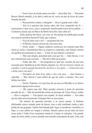68

           — Essas luvas de tecido nunca servirão — disse-lhes Jon. — Procurem
Bowen Marsh amanhã, e ele dará a cada um de vocês um par de luvas de couro
forradas de pele.
           — Procuraremos senhor, e obrigado — disse o guarda mais velho.
           — Isso se a porcaria das nossas mãos não tiver congelado até lá —
acrescentou o mais novo, com a respiração transformada numa névoa pálida. —
Costumava pensar que na Marca de Dorne fazia frio. Que sabia eu?
           Nada, pensou Jon Snow, tal como eu. Na metade da subida pela escada
em caracol encontrou Samwell Tarly, que a descia.
           — Veio de falar com o rei? — perguntou-lhe Jon.
           — O Meistre Aemon enviou-me com uma carta.
           — Estou vendo. — Alguns senhores confiavam nos meistres para lhes
lerem as cartas e transmitirem-lhes os respetivos conteúdos, mas Stannis insistia
em quebrar pessoalmente os selos. — Como foi que Stannis a encarou?
           — Não com alegria, ajuizando pela cara que fez. — Sam baixou a voz
até a transformar num sussurro. — Não devo falar do assunto.
           — Então não fale. — Jon perguntou-se qual dos vassalos do pai teria
recusado jurar obediência ao Rei Stannis daquela vez. Ele foi bastante rápido em
espalhar a notícia quando Karhold lhe declarou o seu apoio. — Como está você
a atirar com o seu arco?
           — Encontrei um bom livro sobre o tiro com arco. — Sam franziu o
sobrolho. — Mas fazê-lo é mais difícil do que ler sobre o assunto. Fico com
bolhas nas mãos.
           — Insista. Podemos vir a precisar do seu arco na Muralha se os Outros
aparecerem alguma noite escura.
           — Oh, espero que não. Mais guardas estavam à porta do aposento
privado do rei.— Não são permitidas armas na presença de Vossa Graça, senhor
— disse o sargento. — Vou querer essa espada. As facas também. — Jon sabia
que de nada serviria protestar. Entregou-lhes as suas armas.
           No interior do aposento privado, o ar estava quente. A Senhora
Melisandre estava sentada junto da lareira, com o rubi cintilando contra a pele
pálida da sua garganta. Ygritte fora beijada pelo fogo; a sacerdotisa vermelha era
fogo, e o seu cabelo era sangue e chamas. Stannis estava em pé atrás da mesa
tosca onde o Velho Urso costumava sentar-se e tomar as refeições. Um grande
mapa do norte cobria a mesa, pintado num bocado esfarrapado de pele. Uma vela
 