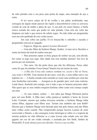 69

de sebo prendia com o seu peso uma ponta do mapa, uma manopla de aço a
outra.
          O rei usava calças de lã de ovelha e um gibão acolchoado, mas
conseguia de algum modo parecer tão rígido e desconfortável como se estivesse
vestido de cota de malha e placa de aço. A sua pele era couro branco, a barba
estava cortada tão curta que podia ter sido pintada. Uma orla em volta das
têmporas era tudo o que restava do cabelo negro. Na mão tinha um pergaminho
com um selo quebrado de cera verde escura.
          Jon caiu sobre um joelho. O rei franziu-lhe o sobrolho e sacudiu o
pergaminho com um ar zangado.
          — Ergua-se. Diga-me, quem é Lyanna Mormont?
          — Uma das filhas da Senhora Maege. Senhor. A mais nova. Recebeu o
nome em honra da irmã do senhor meu pai.
          — Para procurar captar as boas graças do senhor seu pai, sem dúvida.
Sei como se joga esse jogo. Que idade tem esta maldita menina? Jon teve de
pensar por um momento.
          — Dez anos. Ou tão perto disso que não faz diferença. Posso saber
como foi que ela ofendeu Vossa Graça? Stannis leu um trecho da carta.
          — A Ilha dos Ursos não conhece nenhum rei, exceto o Rei no Norte,
cujo nome é STARK. Uma menina de dez anos, você diz, e ousa ralhar com o seu
legítimo rei. — A barba cortada curta estendia-se como uma sombra por cima das
suas bochechas encovadas. — Assegure-se de guardar para você estas notícias,
Lorde Snow. Karhold está comigo, isso é tudo o que os homens precisam saber.
Não quero que os seus irmãos troquem histórias sobre como esta criança cuspiu
em mim.
          — Às suas ordens, senhor. — Jon sabia que Maege Mormont partira
para sul com Robb. A filha mais velha juntara-se também à hoste do Jovem
Lobo. Contudo, mesmo que ambas tivessem morrido, a Senhora Maege tinha
outras filhas, algumas com filhos seus. Teriam elas também ido com Robb?
Decerto que a Senhora Maege teria deixado para trás pelo menos uma das filhas
mais velhas como castelã. Não compreendia porque haveria Lyanna de estar
escrevendo a Stannis, e não conseguia evitar interrogar-se sobre se a resposta da
menina poderia ter sido diferente se a carta tivesse sido selada com um lobo
gigante em vez de um veado coroado, e assinada por Jon Stark, Senhor de
Winterfell. É tarde demais para tais dúvidas. Fizera a sua escolha.
 
