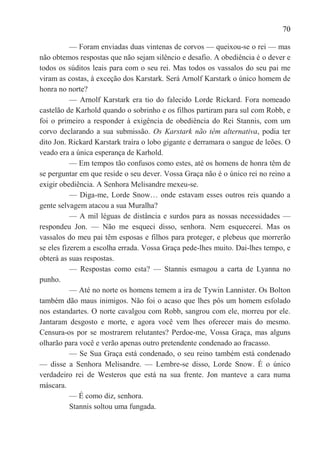 70

           — Foram enviadas duas vintenas de corvos — queixou-se o rei — mas
não obtemos respostas que não sejam silêncio e desafio. A obediência é o dever e
todos os súditos leais para com o seu rei. Mas todos os vassalos do seu pai me
viram as costas, à exceção dos Karstark. Será Arnolf Karstark o único homem de
honra no norte?
           — Arnolf Karstark era tio do falecido Lorde Rickard. Fora nomeado
castelão de Karhold quando o sobrinho e os filhos partiram para sul com Robb, e
foi o primeiro a responder à exigência de obediência do Rei Stannis, com um
corvo declarando a sua submissão. Os Karstark não têm alternativa, podia ter
dito Jon. Rickard Karstark traíra o lobo gigante e derramara o sangue de leões. O
veado era a única esperança de Karhold.
           — Em tempos tão confusos como estes, até os homens de honra têm de
se perguntar em que reside o seu dever. Vossa Graça não é o único rei no reino a
exigir obediência. A Senhora Melisandre mexeu-se.
           — Diga-me, Lorde Snow… onde estavam esses outros reis quando a
gente selvagem atacou a sua Muralha?
           — A mil léguas de distância e surdos para as nossas necessidades —
respondeu Jon. — Não me esqueci disso, senhora. Nem esquecerei. Mas os
vassalos do meu pai têm esposas e filhos para proteger, e plebeus que morrerão
se eles fizerem a escolha errada. Vossa Graça pede-lhes muito. Dai-lhes tempo, e
obterá as suas respostas.
           — Respostas como esta? — Stannis esmagou a carta de Lyanna no
punho.
           — Até no norte os homens temem a ira de Tywin Lannister. Os Bolton
também dão maus inimigos. Não foi o acaso que lhes pôs um homem esfolado
nos estandartes. O norte cavalgou com Robb, sangrou com ele, morreu por ele.
Jantaram desgosto e morte, e agora você vem lhes oferecer mais do mesmo.
Censura-os por se mostrarem relutantes? Perdoe-me, Vossa Graça, mas alguns
olharão para você e verão apenas outro pretendente condenado ao fracasso.
           — Se Sua Graça está condenado, o seu reino também está condenado
— disse a Senhora Melisandre. — Lembre-se disso, Lorde Snow. É o único
verdadeiro rei de Westeros que está na sua frente. Jon manteve a cara numa
máscara.
           — É como diz, senhora.
           Stannis soltou uma fungada.
 