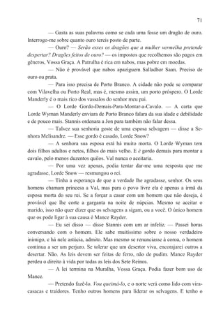 71

          — Gasta as suas palavras como se cada uma fosse um dragão de ouro.
Interrogo-me sobre quanto ouro tereis posto de parte.
          — Ouro? — Serão esses os dragões que a mulher vermelha pretende
despertar? Dragões feitos de ouro? — os impostos que recolhemos são pagos em
gêneros, Vossa Graça. A Patrulha é rica em nabos, mas pobre em moedas.
          — Não é provável que nabos apaziguem Salladhor Saan. Preciso de
ouro ou prata.
          — Para isso precisa de Porto Branco. A cidade não pode se comparar
com Vilavelha ou Porto Real, mas é, mesmo assim, um porto próspero. O Lorde
Manderly é o mais rico dos vassalos do senhor meu pai.
          — O Lorde Gordo-Demais-Para-Montar-a-Cavalo. — A carta que
Lorde Wyman Manderly enviara de Porto Branco falara da sua idade e debilidade
e de pouco mais. Stannis ordenara a Jon para também não falar dessa.
          — Talvez sua senhoria goste de uma esposa selvagem — disse a Se-
nhora Melisandre. — Esse gordo é casado, Lorde Snow?
          — A senhora sua esposa está há muito morta. O Lorde Wyman tem
dois filhos adultos e netos, filhos do mais velho. E é gordo demais para montar a
cavalo, pelo menos duzentos quilos. Val nunca o aceitaria.
          — Por uma vez apenas, podia tentar dar-me uma resposta que me
agradasse, Lorde Snow — resmungou o rei.
          — Tinha a esperança de que a verdade lhe agradasse, senhor. Os seus
homens chamam princesa a Val, mas para o povo livre ela é apenas a irmã da
esposa morta do seu rei. Se a forçar a casar com um homem que não deseja, é
provável que lhe corte a garganta na noite de núpcias. Mesmo se aceitar o
marido, isso não quer dizer que os selvagens a sigam, ou a você. O único homem
que os pode ligar à sua causa é Mance Rayder.
          — Eu sei disso — disse Stannis com um ar infeliz. — Passei horas
conversando com o homem. Ele sabe muitíssimo sobre o nosso verdadeiro
inimigo, e há nele astúcia, admito. Mas mesmo se renunciasse à coroa, o homem
continua a ser um perjuro. Se tolerar que um desertor viva, encorajarei outros a
desertar. Não. As leis devem ser feitas de ferro, não de pudim. Mance Rayder
perdeu o direito à vida por todas as leis dos Sete Reinos.
          — A lei termina na Muralha, Vossa Graça. Podia fazer bom uso de
Mance.
          — Pretendo fazê-lo. Vou queimá-lo, e o norte verá como lido com vira-
casacas e traidores. Tenho outros homens para liderar os selvagens. E tenho o
 