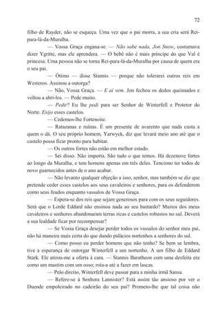 72

filho de Rayder, não se esqueça. Uma vez que o pai morra, a sua cria será Rei-
para-lá-da-Muralha.
           — Vossa Graça engana-se. — Não sabe nada, Jon Snow, costumava
dizer Ygritte, mas ele aprendera. — O bebê não é mais príncipe do que Val é
princesa. Uma pessoa não se torna Rei-para-lá-da-Muralha por causa de quem era
o seu pai.
           — Ótimo — disse Stannis — porque não tolerarei outros reis em
Westeros. Assinou a outorga?
           — Não, Vossa Graça. — E aí vem. Jon fechou os dedos queimados e
voltou a abri-los. — Pede muito.
           — Pedir? Eu lhe pedi para ser Senhor de Winterfell e Protetor do
Norte. Exijo esses castelos.
           — Cedemos-lhe Fortenoite.
           — Ratazanas e ruínas. É um presente de avarento que nada custa a
quem o dá. O seu próprio homem, Yarwyck, diz que levará meio ano até que o
castelo possa ficar pronto para habitar.
           — Os outros fortes não estão em melhor estado.
           — Sei disso. Não importa. São tudo o que temos. Há dezenove fortes
ao longo da Muralha, e tem homens apenas em três deles. Tenciono ter todos de
novo guarnecidos antes de o ano acabar.
           — Não levanto qualquer objeção a isso, senhor, mas também se diz que
pretende ceder esses castelos aos seus cavaleiros e senhores, para os defenderem
como seus feudos enquanto vassalos de Vossa Graça.
           — Espera-se dos reis que sejam generosos para com os seus seguidores.
Será que o Lorde Eddard não ensinou nada ao seu bastardo? Muitos dos meus
cavaleiros e senhores abandonaram terras ricas e castelos robustos no sul. Deverá
a sua lealdade ficar por recompensar?
           — Se Vossa Graça desejar perder todos os vassalos do senhor meu pai,
não há maneira mais certa do que dando palácios nortenhos a senhores do sul.
           — Como posso eu perder homens que não tenho? Se bem se lembra,
tive a esperança de outorgar Winterfell a um nortenho. A um filho de Eddard
Stark. Ele atirou-me a oferta à cara. — Stannis Baratheon com uma desfeita era
como um mastim com um osso; roía-a até a fazer em lascas.
           — Pelo direito, Winterfell deve passar para a minha irmã Sansa.
           — Refere-se à Senhora Lannister? Está assim tão ansioso por ver o
Duende empoleirado no cadeirão do seu pai? Prometo-lhe que tal coisa não
 
