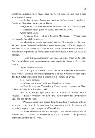 73

acontecerá enquanto eu for vivo, Lorde Snow. Jon sabia que não valia a pena
insistir naquele ponto.
           — Senhor, alguns afirmam que pretende atribuir terras e castelos ao
Camisa de Chocalho e ao Magnar de Thenn.
           — Quem lhe disse isso? O falatório ouvia-se em todo o Castelo Negro.
           — Se tem de saber, quem me contou a história foi Goiva.
           Quem é essa Goiva?
           — A ama-de-leite — disse a Senhora Melisandre. — Vossa Graça
concedeu-lhe liberdade de castelo.
           — Mas não para andar contando histórias. Ela é desejada pelas tetas,
não pela língua. Quero dela mais leite e menos mensagens. — Castelo Negro não
tem falta de bocas inúteis — concordou Jon. —Vou mandar Goiva para sul no
próximo navio partindo de Atalaialeste. Melisandre tocou o rubi que trazia ao
pescoço.
           — Goiva tem dado de mamar não só ao seu filho, como ao de Dalla.
Parece cruel da sua parte separar o nosso pequeno príncipe do seu irmão de leite,
senhor.
           Agora cuidado, cuidado.
           — Tudo o que partilham é o leite materno. O filho de Goiva é maior e
mais robusto. Distribui pontapés ao príncipe e o belisca e o afasta do seio. O pai
dele foi Craster, um homem cruel e ganancioso, e o sangue se revela.
           O rei estava confuso.
           — Julgava que a ama-de-leite era filha desse tal Craster…
           — Era filha e esposa, Vossa Graça. Craster casava com todas as filhas.
O filho de Goiva foi o fruto dessa união.
           Foi o próprio pai que gerou nela a criança? — Stannis parecia
chocado. — Então é bom nos ver livres dela. Não tolerarei tais abominações
aqui. Isto não é Porto Real.
           — Posso encontrar outra ama-de-leite. Se não houver nenhuma entre os
selvagens, pedirei aos clãs da montanha. Até essa altura, o leite de cabra deverá
ser suficiente para o rapaz, se agradar a Vossa Graça.
           — Pobre alimentação para um príncipe… mas melhor do que leite de
rameira, sim. — Stannis fez tamborilar os dedos no mapa. — Se pudermos
regressar à questão destes fortes…
 