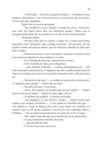 74

          — Vossa Graça — disse Jon, com gélida cortesia — eu abriguei os seus
homens e alimentei-os, a um custo terrível para as nossas provisões de inverno.
Vesti-os para não congelarem.
          Stannis não se mostrou apaziguado.
          — Sim, partilhaste o porco salgado e as papas de aveia, e atiraste-nos
para cima uns trapos pretos para nos mantermos quentes. Trapos que os
selvagens teriam tirado aos seus cadáveres se eu não tivesse vindo para norte.
          Jon ignorou aquilo.
          — Dei-lhes ração para os cavalos e, depois de a escada estar pronta,
emprestarei lhes construtores para restaurar Fortenoite. Até concordei em lhe
permitir instalar selvagens na Dádiva, que foi oferecida à Patrulha da Noite para
todo o sempre.
          — Ofereceu-me terras vazias e desolações, nega-me os castelos de que
preciso para recompensar os meus senhores e vassalos.
          — Foi a Patrulha da Noite que construiu esses castelos…
          — E foi a Patrulha da Noite que os abandonou.
          —… para defender a Muralha — concluiu obstinadamente Jon — não
como sedes para senhores do sul. A argamassa que une as pedras desses fortes foi
feita com o sangue e os ossos dos meus irmãos, há muito mortos. Não posso lhes
dar.
          — Não pode ou não quer? — os tendões no pescoço do rei projetavam-
se, aguçados como espadas. — Ofereci-lhe um nome.
          — Eu tenho um nome, Vossa Graça.
          — Snow. Terá alguma vez havido nome de pior agouro? — Stannis
tocou o cabo da sua espada. — Quem, ao certo, julga você ser?
          — O vigilante nas muralhas. A espada na escuridão.
          — Não papagueie as suas palavras comigo. — Stannis puxou pela
espada a que chamava Luminífera. — A sua espada na escuridão está aqui. —
Luz ondulou ao longo da lâmina, para cima e para baixo, ora vermelha, ora
amarela, logo cor de laranja, pintando a cara do rei com tonalidades duras e
brilhantes. — Até um rapaz inexperiente devia ser capaz de ver isso. É cego?
          — Não, senhor. Concordo que esses castelos devem ser guarnecidos…
          — O rapaz comandante concorda. Que sorte.
          —… pela Patrulha da Noite.
          — Você não tem homens suficientes.
 
