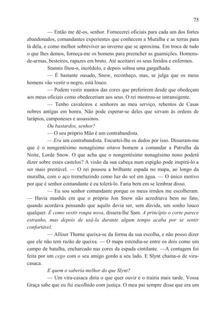 75

           — Então me dê-os, senhor. Fornecerei oficiais para cada um dos fortes
abandonados, comandantes experientes que conhecem a Muralha e as terras para
lá dela, e como melhor sobreviver ao inverno que se aproxima. Em troca de tudo
o que lhes demos, forneça-me os homens para preencher as guarnições. Homens-
de-armas, besteiros, rapazes em bruto. Até aceitarei os seus feridos e enfermos.
           Stannis fitou-o, incrédulo, e depois soltou uma gargalhada.
           — É bastante ousado, Snow, reconheço, mas, se julga que os meus
homens vão vestir o negro, está louco.
           — Podem vestir mantos das cores que preferirem desde que obedeçam
aos meus oficiais como obedeceriam aos seus. O rei mostrou-se intransigente.
           — Tenho cavaleiros e senhores ao meu serviço, rebentos de Casas
nobres antigas em honra. Não pode esperar-se deles que sirvam às ordens de
larápios, camponeses e assassinos.
           Ou bastardos, senhor?
           — O seu próprio Mão é um contrabandista.
           — Era um contrabandista. Encurtei-lhe os dedos por isso. Disseram-me
que é o nongentésimo nonagésimo oitavo homem a comandar a Patrulha da
Noite, Lorde Snow. O que acha que o nongentésimo nonagésimo nono poderá
dizer sobre esses castelos? A visão da sua cabeça num espigão pode inspirá-lo a
ser mais prestável. — O rei pousou a brilhante espada no mapa, ao longo da
muralha, com o aço tremeluzindo como luz do sol em água. — O único motivo
por que é senhor comandante é eu tolerá-lo. Faria bem em se lembrar disso.
           — Eu sou senhor comandante porque os meus irmãos me escolheram.
— Havia manhãs em que o próprio Jon Snow não acreditava bem no fato,
quando acordava pensando que aquilo devia ser, sem dúvida, um sonho louco
qualquer. É como vestir roupa nova, dissera-lhe Sam. A princípio o corte parece
estranho, mas depois de usá-la durante algum tempo acaba por se sentir
confortável.
           — Alliser Thorne queixa-se da forma da sua escolha, e não posso dizer
que ele não tem razão de queixa. — O mapa estendia-se entre os dois como um
campo de batalha, encharcado nas cores da espada cintilante. —A contagem foi
feita por um cego com o seu amigo gordo a seu lado. E Slynt chama-o de vira-
casaca.
           E quem o saberia melhor do que Slynt?
           — Um vira-casaca diria o que quer ouvir e o trairia mais tarde. Vossa
Graça sabe que eu fui escolhido com justiça. O meu pai sempre disse que era um
 