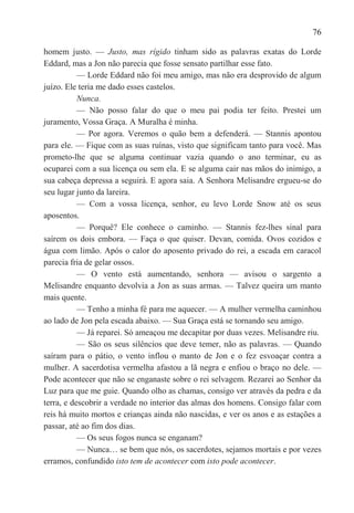 76

homem justo. — Justo, mas rígido tinham sido as palavras exatas do Lorde
Eddard, mas a Jon não parecia que fosse sensato partilhar esse fato.
           — Lorde Eddard não foi meu amigo, mas não era desprovido de algum
juízo. Ele teria me dado esses castelos.
           Nunca.
           — Não posso falar do que o meu pai podia ter feito. Prestei um
juramento, Vossa Graça. A Muralha é minha.
           — Por agora. Veremos o quão bem a defenderá. — Stannis apontou
para ele. — Fique com as suas ruínas, visto que significam tanto para você. Mas
prometo-lhe que se alguma continuar vazia quando o ano terminar, eu as
ocuparei com a sua licença ou sem ela. E se alguma cair nas mãos do inimigo, a
sua cabeça depressa a seguirá. E agora saia. A Senhora Melisandre ergueu-se do
seu lugar junto da lareira.
           — Com a vossa licença, senhor, eu levo Lorde Snow até os seus
aposentos.
           — Porquê? Ele conhece o caminho. — Stannis fez-lhes sinal para
saírem os dois embora. — Faça o que quiser. Devan, comida. Ovos cozidos e
água com limão. Após o calor do aposento privado do rei, a escada em caracol
parecia fria de gelar ossos.
           — O vento está aumentando, senhora — avisou o sargento a
Melisandre enquanto devolvia a Jon as suas armas. — Talvez queira um manto
mais quente.
           — Tenho a minha fé para me aquecer. — A mulher vermelha caminhou
ao lado de Jon pela escada abaixo. — Sua Graça está se tornando seu amigo.
           — Já reparei. Só ameaçou me decapitar por duas vezes. Melisandre riu.
           — São os seus silêncios que deve temer, não as palavras. — Quando
saíram para o pátio, o vento inflou o manto de Jon e o fez esvoaçar contra a
mulher. A sacerdotisa vermelha afastou a lã negra e enfiou o braço no dele. —
Pode acontecer que não se enganaste sobre o rei selvagem. Rezarei ao Senhor da
Luz para que me guie. Quando olho as chamas, consigo ver através da pedra e da
terra, e descobrir a verdade no interior das almas dos homens. Consigo falar com
reis há muito mortos e crianças ainda não nascidas, e ver os anos e as estações a
passar, até ao fim dos dias.
           — Os seus fogos nunca se enganam?
           — Nunca… se bem que nós, os sacerdotes, sejamos mortais e por vezes
erramos, confundido isto tem de acontecer com isto pode acontecer.
 