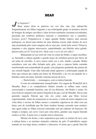 78

                                   BRAN


J      á chegamos?
       Bran nunca dizia as palavras em voz alta, mas elas subiam-lhe
frequentemente aos lábios enquanto o seu esfarrapado grupo se arrastava através
de bosques de antigos carvalhos e altas árvores-sentinelas cinzentas-esverdeadas,
passando por sombrios pinheiros marciais e castanheiros nus e castanhos.
Estamos perto? Perguntava-se o rapaz quando Hodor trepava uma encosta
pedregosa, ou descia para dentro de uma abertura escura onde montes de neve
suja acumulada pelo vento rangiam sob os seus pés. Ainda falta muito? Pensava,
enquanto o alce gigante atravessava, esparrinhando, um ribeirão meio gelado.
Quanto falta até lá? Está tão frio. Onde está o corvo de três olhos?
          Balançando no seu cesto de vime às costas de Hodor, o rapaz encolheu-
se, baixando a cabeça quando o grande moço de estrebaria passou por baixo de
um ramo de carvalho. A neve estava outra vez a cair, úmida e pesada. Hodor
caminhava com um olho fechado pelo gelo, com a espessa barba castanha
transformada num emaranhado de geada, com pingentes pendendo das pontas do
seu cerrado bigode. Uma mão enluvada ainda agarrava a enferrujada espada de
ferro que retirara das criptas por baixo de Winterfell, e de vez em quando ele a
brandia contra um ramo, fazendo voaruma nuvem de neve.
          — Hod-d-d-dor — resmungava, com os dentes batendo.
          O som era estranhamente tranquilizador. Na viagem de Winterfell até à
Muralha, Bran e os companheiros tinham tornado as milhas mais curtas
conversando e contando histórias, mas ali era diferente. Até Hodor o sentia. Os
seus hodores surgiam com menos frequência do que a sul da Muralha. Havia uma
quietude naquela floresta que não era como nada que Bran tivesse
experimentado. Antes de começarem as nevascas, o vento do norte rodopiava em
volta deles e nuvens de folhas mortas e castanhas erguiam-se do chão com um
tênue som de restolhada que lhe fazia lembrar baratas correndo num armário,
mas agora todas as folhas estavam enterradas sob um cobertor de brancura. De
tempos a tempos, um corvo voava por cima deles, grandes asas negras batendo
contra o ar frio. À parte isso, o mundo estava silencioso.
          Mesmo em frente, o alce serpenteava por entre os montes de neve com
a cabeça baixa e as enormes armações cobertas de gelo. O patrulheiro seguia
sentado no seu largo dorso, sombrio e silencioso. O nome que o gordo Sam lhe
 