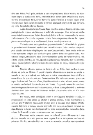 79

dera era Mãos-Frias pois, embora a cara do patrulheiro fosse branca, as mãos
eram negras e duras como ferro, e também frias como ferro. O resto dele estava
envolto em camadas de lã, couro fervido e cota de malha, e os seus traços eram
obscurecidos pelo capuz do manto e por um cachecol negro de lã que enrolava
em volta da metade inferior da cara.
          Atrás do patrulheiro, Meera Reed envolvia com os braços o irmão, para
protegê-lo do vento e do frio com o calor do seu corpo. Uma crosta de ranho
congelado formara-se por baixo do nariz de Jojen, e de vez em quando ele tremia
violentamente. Parece tão pequeno, pensou Bran, enquanto o via oscilar. Agora
parece menor do que eu, e também mais fraco, e o aleijado sou eu.
          Verão fechava a retaguarda do pequeno bando. O hálito do lobo gigante
ia gelando o ar da floresta à medida que caminhava atrás deles, ainda a coxear da
pata traseira que fora atingida pela seta em Corodarrainha. Bran sentia a dor do
velho ferimento sempre que deslizava para dentro dapele do grande lobo. Nos
últimos tempos, Bran usava mais frequentemente o corpo de Verão do que o seu;
o lobo sentia a mordida do frio, apesar da espessura da pelagem, mas via até mais
longe, ouvia melhor e cheirava mais do que o rapaz no cesto, entrouxado como
um bebê.
          Noutras alturas, quando se fartava de ser lobo, Bran deslizava para
dentro da pele de Hodor. O gentil gigante choramingava quando o sentia, e
sacudia a cabeça peluda de um lado para o outro, mas não com tanta violência
como fizera da primeira vez, em Corodarrainha. Ele sabe que sou eu, gostava o
rapaz de dizer a si. Por esta altura já está habituado a mim. Mesmo assim, nunca
se sentia confortável dentro da pele de Hodor. O grande moço de estrebaria
nunca compreendia o que estava acontecendo, e Bran conseguia sentir o medo no
fundo da boca dele. Dentro de Verão era melhor. Eu sou ele e ele é eu. Ele sente
o que eu sinto.
          Por vezes, Bran conseguia sentir o lobo gigante farejando o alce, se
perguntando se seria capaz de abater o grande animal. Verão habituara-se a
cavalos em Winterfell, mas aquilo era um alce, e os alces eram presas. O lobo
gigante detectava o sangue quente correndo por baixo da pelagem enriçada do
alce. Bastava o cheiro para lhe fazer salivar entre as mandíbulas, e quando o fazia
a boca de Bran salivava ao pensar em carne rica e escura.
          Um corvo soltou um quorc num carvalho ali perto, e Bran ouviu o som
de asas quando outra das grandes aves negras desceu para pousar ao lado da
primeira. De dia, só meia dúzia de corvos permanecia com eles, esvoaçando de
 