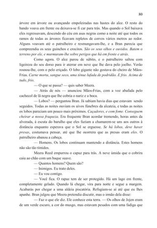 80

árvore em árvore ou avançando empoleiradas nas hastes do alce. O resto do
bando voava em frente ou deixava-se fi car para trás. Mas quando o Sol baixava
eles regressavam, descendo do céu em asas negras como a noite até que todos os
ramos de todas as árvores ficavam repletos de corvos vários metros ao redor.
Alguns voavam até o patrulheiro e resmungavam-lhe, e a Bran parecia que
compreendia os seus guinchos e crocitos. São os seus olhos e ouvidos. Batem o
terreno por ele, e murmuram-lhe sobre perigos que há em frente e atrás.
           Como agora. O alce parou de súbito, e o patrulheiro saltou com
ligeireza do seu dorso para ir aterrar em neve que lhe dava pelo joelho. Verão
rosnou-lhe, com o pelo eriçado. O lobo gigante não gostava do cheiro de Mãos-
Frias. Carne morta, sangue seco, uma ténue lufada de podridão. E frio. Acima de
tudo, frio.
           — O que se passa? — quis saber Meera.
           — Atrás de nós — anunciou Mãos-Frias, com a voz abafada pelo
cachecol de lã negra que lhe cobria o nariz e a boca.
           — Lobos? — perguntou Bran. Já sabiam havia dias que estavam sendo
seguidos. Todas as noites ouviam os uivos fúnebres da alcateia, e todas as noites
os lobos pareciam um pouco mais próximos. Caçadores, e com fome. Conseguem
cheirar a nossa fraqueza. Era frequente Bran acordar tremendo, horas antes da
alvorada, à escuta do barulho que eles faziam a chamarem-se uns aos outros à
distância enquanto esperava que o Sol se erguesse. Se há lobos, deve haver
presas, costumava pensar, até que lhe ocorrera que as presas eram eles. O
patrulheiro abanou a cabeça.
           — Homens. Os lobos continuam mantendo a distância. Estes homens
não são tão tímidos.
           Meera Reed empurrou o capuz para trás. A neve úmida que o cobrira
caiu ao chão com um baque suave.
           — Quantos homens? Quem são?
           — Inimigos. Eu trato deles.
           — Eu vou contigo.
           — Você fica. O rapaz tem de ser protegido. Há um lago em frente,
completamente gelado. Quando lá chegar, vira para norte e segue a margem.
Acabarás por chegar a uma aldeia piscatória. Refugiam-se aí até que eu lhes
apanhe. Bran julgou que Meera pretendia discutir, mas o irmão dela disse:
           — Faz o que ele diz. Ele conhece esta terra. — Os olhos de Jojen eram
de um verde escuro, a cor do musgo, mas estavam pesados com uma fadiga que
 