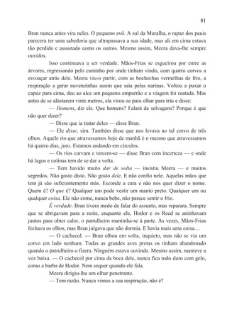 81

Bran nunca antes vira neles. O pequeno avô. A sul da Muralha, o rapaz dos pauis
parecera ter uma sabedoria que ultrapassava a sua idade, mas ali em cima estava
tão perdido e assustado como os outros. Mesmo assim, Meera dava-lhe sempre
ouvidos.
          Isso continuava a ser verdade. Mãos-Frias se esgueirou por entre as
árvores, regressando pelo caminho por onde tinham vindo, com quatro corvos a
esvoaçar atrás dele. Meera viu-o partir, com as bochechas vermelhas de frio, a
respiração a gerar nuvenzinhas assim que saía pelas narinas. Voltou a puxar o
capuz para cima, deu ao alce um pequeno empurrão e a viagem foi reatada. Mas
antes de se afastarem vinte metros, ela virou-se para olhar para trás e disse:
          — Homens, diz ele. Que homens? Falará de selvagens? Porque é que
não quer dizer?
          — Disse que ia tratar deles — disse Bran.
          — Ele disse, sim. Também disse que nos levava ao tal corvo de três
olhos. Aquele rio que atravessamos hoje de manhã é o mesmo que atravessamos
há quatro dias, juro. Estamos andando em círculos.
          — Os rios curvam e torcem-se — disse Bran com incerteza — e onde
há lagos e colinas tem de se dar a volta.
          — Tem havido muito dar de volta — insistiu Meera — e muitos
segredos. Não gosto disto. Não gosto dele. E não confio nele. Aquelas mãos que
tem já são suficientemente más. Esconde a cara e não nos quer dizer o nome.
Quem é? O que é? Qualquer um pode vestir um manto preto. Qualquer um ou
qualquer coisa. Ele não come, nunca bebe, não parece sentir o frio.
          É verdade. Bran tivera medo de falar do assunto, mas reparara. Sempre
que se abrigavam para a noite, enquanto ele, Hodor e os Reed se aninhavam
juntos para obter calor, o patrulheiro mantinha-se à parte. Às vezes, Mãos-Frias
fechava os olhos, mas Bran julgava que não dormia. E havia mais uma coisa…
          — O cachecol. — Bran olhou em volta, inquieto, mas não se via um
corvo em lado nenhum. Todas as grandes aves pretas os tinham abandonado
quando o patrulheiro o fizera. Ninguém estava ouvindo. Mesmo assim, manteve a
voz baixa. — O cachecol por cima da boca dele, nunca fica todo duro com gelo,
como a barba de Hodor. Nem sequer quando ele fala.
          Meera dirigiu-lhe um olhar penetrante.
          — Tem razão. Nunca vimos a sua respiração, não é?
 