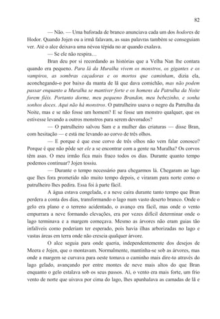82

          — Não. — Uma baforada de branco anunciava cada um dos hodores de
Hodor. Quando Jojen ou a irmã falavam, as suas palavras também se conseguiam
ver. Até o alce deixava uma névoa tépida no ar quando exalava.
          — Se ele não respira…
          Bran deu por si recordando as histórias que a Velha Nan lhe contara
quando era pequeno. Para lá da Muralha vivem os monstros, os gigantes e os
vampiros, as sombras caçadoras e os mortos que caminham, dizia ela,
aconchegando-o por baixo da manta de lã que dava comichão, mas não podem
passar enquanto a Muralha se mantiver forte e os homens da Patrulha da Noite
forem fiéis. Portanto dorme, meu pequeno Brandon, meu bebezinho, e sonha
sonhos doces. Aqui não há monstros. O patrulheiro usava o negro da Patrulha da
Noite, mas e se não fosse um homem? E se fosse um monstro qualquer, que os
estivesse levando a outros monstros para serem devorados?
          — O patrulheiro salvou Sam e a mulher das criaturas — disse Bran,
com hesitação — e está me levando ao corvo de três olhos.
          — E porque é que esse corvo de três olhos não vem falar conosco?
Porque é que não pôde ser ele a se encontrar com a gente na Muralha? Os corvos
têm asas. O meu irmão fica mais fraco todos os dias. Durante quanto tempo
podemos continuar? Jojen tossiu.
          — Durante o tempo necessário para chegarmos lá. Chegaram ao lago
que lhes fora prometido não muito tempo depois, e viraram para norte como o
patrulheiro lhes pedira. Essa foi à parte fácil.
          A água estava congelada, e a neve caíra durante tanto tempo que Bran
perdera a conta dos dias, transformando o lago num vasto deserto branco. Onde o
gelo era plano e o terreno acidentado, o avanço era fácil, mas onde o vento
empurrara a neve formando elevações, era por vezes difícil determinar onde o
lago terminava e a margem começava. Mesmo as árvores não eram guias tão
infalíveis como poderiam ter esperado, pois havia ilhas arborizadas no lago e
vastas áreas em terra onde não crescia qualquer árvore.
          O alce seguia para onde queria, independentemente dos desejos de
Meera e Jojen, que o montavam. Normalmente, mantinha-se sob as árvores, mas
onde a margem se curvava para oeste tomava o caminho mais dire-to através do
lago gelado, avançando por entre montes de neve mais altos do que Bran
enquanto o gelo estalava sob os seus passos. Aí, o vento era mais forte, um frio
vento de norte que uivava por cima do lago, lhes apunhalava as camadas de lã e
 