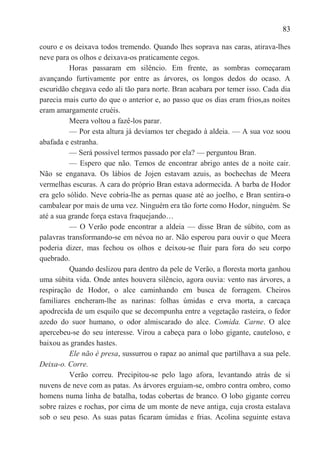 83

couro e os deixava todos tremendo. Quando lhes soprava nas caras, atirava-lhes
neve para os olhos e deixava-os praticamente cegos.
          Horas passaram em silêncio. Em frente, as sombras começaram
avançando furtivamente por entre as árvores, os longos dedos do ocaso. A
escuridão chegava cedo ali tão para norte. Bran acabara por temer isso. Cada dia
parecia mais curto do que o anterior e, ao passo que os dias eram frios,as noites
eram amargamente cruéis.
          Meera voltou a fazê-los parar.
          — Por esta altura já devíamos ter chegado à aldeia. — A sua voz soou
abafada e estranha.
          — Será possível termos passado por ela? — perguntou Bran.
          — Espero que não. Temos de encontrar abrigo antes de a noite cair.
Não se enganava. Os lábios de Jojen estavam azuis, as bochechas de Meera
vermelhas escuras. A cara do próprio Bran estava adormecida. A barba de Hodor
era gelo sólido. Neve cobria-lhe as pernas quase até ao joelho, e Bran sentira-o
cambalear por mais de uma vez. Ninguém era tão forte como Hodor, ninguém. Se
até a sua grande força estava fraquejando…
          — O Verão pode encontrar a aldeia — disse Bran de súbito, com as
palavras transformando-se em névoa no ar. Não esperou para ouvir o que Meera
poderia dizer, mas fechou os olhos e deixou-se fluir para fora do seu corpo
quebrado.
          Quando deslizou para dentro da pele de Verão, a floresta morta ganhou
uma súbita vida. Onde antes houvera silêncio, agora ouvia: vento nas árvores, a
respiração de Hodor, o alce caminhando em busca de forragem. Cheiros
familiares encheram-lhe as narinas: folhas úmidas e erva morta, a carcaça
apodrecida de um esquilo que se decompunha entre a vegetação rasteira, o fedor
azedo do suor humano, o odor almiscarado do alce. Comida. Carne. O alce
apercebeu-se do seu interesse. Virou a cabeça para o lobo gigante, cauteloso, e
baixou as grandes hastes.
          Ele não é presa, sussurrou o rapaz ao animal que partilhava a sua pele.
Deixa-o. Corre.
          Verão correu. Precipitou-se pelo lago afora, levantando atrás de si
nuvens de neve com as patas. As árvores erguiam-se, ombro contra ombro, como
homens numa linha de batalha, todas cobertas de branco. O lobo gigante correu
sobre raízes e rochas, por cima de um monte de neve antiga, cuja crosta estalava
sob o seu peso. As suas patas ficaram úmidas e frias. Acolina seguinte estava
 