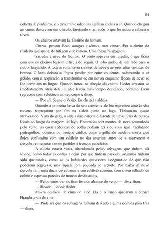 84

coberta de pinheiros, e o penetrante odor das agulhas enchia o ar. Quando chegou
ao cume, descreveu um círculo, farejando o ar, após o que levantou a cabeça e
uivou.
          Os cheiros estavam lá. Cheiros de homem.
          Cinzas, pensou Bran, antigas e ténues, mas cinzas. Era o cheiro de
madeira queimada, de fuligem e de carvão. Uma fogueira apagada.
          Sacudiu a neve do focinho. O vento soprava em rajadas, o que fazia
com que os cheiros fossem difíceis de seguir. O lobo andou de um lado para o
outro, farejando. A toda a volta havia montes de neve e árvores altas vestidas de
branco. O lobo deixou a língua pender por entre os dentes, saboreando o ar
gélido, com a respiração a transformar-se em névoa enquanto flocos de neve se
lhe derretiam na língua. Quando trotou na direção do cheiro, Hodor arrastou-se
imediatamente atrás dele. O alce levou mais tempo decidindo, portanto, Bran
regressou com relutância ao seu corpo e disse:
          — Por ali. Segue o Verão. Eu cheirei a aldeia.
          Quando a primeira lasca de um crescente de lua espreitou através das
nuvens, tropeçaram por fim na aldeia junto ao lago. Tinham-na quase
atravessado. Vista do gelo, a aldeia não parecia diferente de uma dúzia de outros
locais ao longo da margem do lago. Enterradas sob montes de neve acumulada
pelo vento, as casas redondas de pedra podiam ter sido com igual facilidade
pedregulhos, outeiros ou troncos caídos, como a pilha de madeira morta que
Jojen confundira com um edifício no dia anterior, antes de a escavarem e
descobrirem apenas ramos partidos e troncos putrefatos.
          A aldeia estava vazia, abandonada pelos selvagens que tinham ali
vivido, como todas as outras aldeias por que tinham passado. Algumas tinham
sido queimadas, como se os habitantes quisessem assegurar-se de que não
poderiam regressar, mas aquela fora poupada ao archote. Por baixo da neve
descobriram uma dúzia de cabanas e um edifício comum, com o seu telhado de
colmo e espessas paredes de troncos desbastados.
          — Pelo menos vamos ficar fora do alcance do vento — disse Bran.
          — Hodor — disse Hodor.
          Meera deslizou de cima do alce. Ela e o irmão ajudaram a erguer
Brando cesto de vime.
          — Pode ser que os selvagens tenham deixado alguma comida para trás
— disse.
 