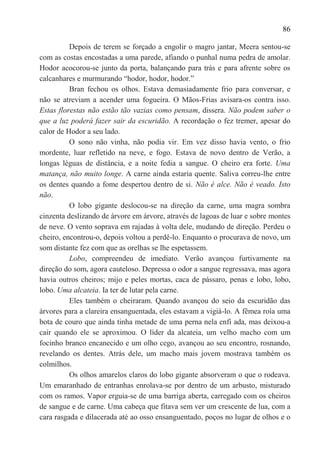 86

          Depois de terem se forçado a engolir o magro jantar, Meera sentou-se
com as costas encostadas a uma parede, afiando o punhal numa pedra de amolar.
Hodor acocorou-se junto da porta, balançando para trás e para afrente sobre os
calcanhares e murmurando ―hodor, hodor, hodor.‖
          Bran fechou os olhos. Estava demasiadamente frio para conversar, e
não se atreviam a acender uma fogueira. O Mãos-Frias avisara-os contra isso.
Estas florestas não estão tão vazias como pensam, dissera. Não podem saber o
que a luz poderá fazer sair da escuridão. A recordação o fez tremer, apesar do
calor de Hodor a seu lado.
          O sono não vinha, não podia vir. Em vez disso havia vento, o frio
mordente, luar refletido na neve, e fogo. Estava de novo dentro de Verão, a
longas léguas de distância, e a noite fedia a sangue. O cheiro era forte. Uma
matança, não muito longe. A carne ainda estaria quente. Saliva correu-lhe entre
os dentes quando a fome despertou dentro de si. Não é alce. Não é veado. Isto
não.
          O lobo gigante deslocou-se na direção da carne, uma magra sombra
cinzenta deslizando de árvore em árvore, através de lagoas de luar e sobre montes
de neve. O vento soprava em rajadas à volta dele, mudando de direção. Perdeu o
cheiro, encontrou-o, depois voltou a perdê-lo. Enquanto o procurava de novo, um
som distante fez com que as orelhas se lhe espetassem.
          Lobo, compreendeu de imediato. Verão avançou furtivamente na
direção do som, agora cauteloso. Depressa o odor a sangue regressava, mas agora
havia outros cheiros; mijo e peles mortas, caca de pássaro, penas e lobo, lobo,
lobo. Uma alcateia. Ia ter de lutar pela carne.
          Eles também o cheiraram. Quando avançou do seio da escuridão das
árvores para a clareira ensanguentada, eles estavam a vigiá-lo. A fêmea roía uma
bota de couro que ainda tinha metade de uma perna nela enfi ada, mas deixou-a
cair quando ele se aproximou. O líder da alcateia, um velho macho com um
focinho branco encanecido e um olho cego, avançou ao seu encontro, rosnando,
revelando os dentes. Atrás dele, um macho mais jovem mostrava também os
colmilhos.
          Os olhos amarelos claros do lobo gigante absorveram o que o rodeava.
Um emaranhado de entranhas enrolava-se por dentro de um arbusto, misturado
com os ramos. Vapor erguia-se de uma barriga aberta, carregado com os cheiros
de sangue e de carne. Uma cabeça que fitava sem ver um crescente de lua, com a
cara rasgada e dilacerada até ao osso ensanguentado, poços no lugar de olhos e o
 