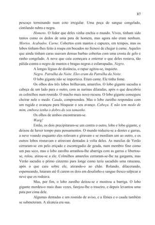 87

pescoço terminando num coto irregular. Uma poça de sangue congelado,
cintilando rubra e negra.
          Homens. O fedor que deles vinha enchia o mundo. Vivos, tinham sido
tantos como os dedos de uma pata de homem, mas agora não eram nenhum.
Mortos. Acabados. Carne. Cobertos com mantos e capuzes, em tempos, mas os
lobos tinham-lhes feito à roupa em bocados no frenesi de chegar à carne. Aqueles
que ainda tinham caras usavam densas barbas cobertas com uma crosta de gelo e
ranho congelado. A neve que caía começara a enterrar o que deles restava, tão
pálida contra o negro de mantos e bragas negras e esfarrapadas. Negro.
          A longas léguas de distância, o rapaz agitou-se, inquieto.
          Negro. Patrulha da Noite. Eles eram da Patrulha da Noite.
          O lobo gigante não se importava. Eram carne. Ele tinha fome.
          Os olhos dos três lobos brilhavam, amarelos. O lobo gigante sacudiu a
cabeça de um lado para o outro, com as narinas dilatadas, após o que descobriu
os colmilhos num rosnido. O macho mais novo recuou. O lobo gigante conseguiu
cheirar nele o medo. Cauda, compreendeu. Mas o lobo zarolho respondeu com
um rugido e avançou para bloquear o seu avanço. Cabeça. E não tem medo de
mim, embora tenha o dobro do seu tamanho.
          Os olhos de ambos encontraram-se.
          Warg!
          Então, os dois precipitaram-se um contra o outro, lobo e lobo gigante, e
deixou de haver tempo para pensamentos. O mundo reduziu-se a dentes e garras,
a neve voando enquanto eles rolavam e giravam e se mordiam um ao outro, e os
outros lobos rosnavam e atiravam dentadas à volta deles. As maxilas de Verão
cerraram-se em pelo eriçado e escorregadio de geada, num membro fino como
um pau seco, mas o lobo zarolho arranhou-lhe abarriga com as garras e libertou-
se, rolou, atirou-se a ele. Colmilhos amarelos cerraram-se-lhe na garganta, mas
Verão sacudiu o primo cinzento para longe como teria sacudido uma ratazana,
após o que caiu sobre ele, atirando-o ao chão. Rolando, dilacerando,
esperneando, lutaram até fi carem os dois em desalinho e sangue fresco salpicar a
neve que os rodeava.
          Mas, por fim, o lobo zarolho deitou-se e mostrou a barriga. O lobo
gigante mordeu-o mais duas vezes, farejou-lhe o traseiro, e depois levantou uma
pata por cima dele.
          Algumas dentadas e um rosnido de aviso, e a fêmea e o cauda também
se submeteram. A alcateia era sua.
 