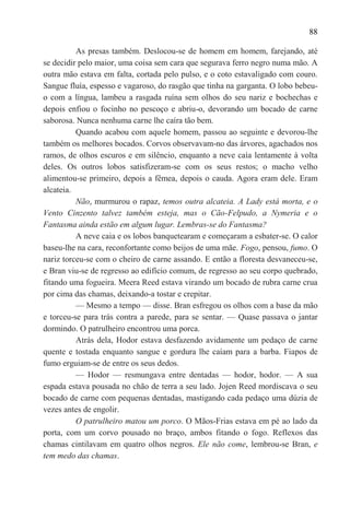 88

          As presas também. Deslocou-se de homem em homem, farejando, até
se decidir pelo maior, uma coisa sem cara que segurava ferro negro numa mão. A
outra mão estava em falta, cortada pelo pulso, e o coto estavaligado com couro.
Sangue fluía, espesso e vagaroso, do rasgão que tinha na garganta. O lobo bebeu-
o com a língua, lambeu a rasgada ruína sem olhos do seu nariz e bochechas e
depois enfiou o focinho no pescoço e abriu-o, devorando um bocado de carne
saborosa. Nunca nenhuma carne lhe caíra tão bem.
          Quando acabou com aquele homem, passou ao seguinte e devorou-lhe
também os melhores bocados. Corvos observavam-no das árvores, agachados nos
ramos, de olhos escuros e em silêncio, enquanto a neve caía lentamente à volta
deles. Os outros lobos satisfizeram-se com os seus restos; o macho velho
alimentou-se primeiro, depois a fêmea, depois o cauda. Agora eram dele. Eram
alcateia.
          Não, murmurou o rapaz, temos outra alcateia. A Lady está morta, e o
Vento Cinzento talvez também esteja, mas o Cão-Felpudo, a Nymeria e o
Fantasma ainda estão em algum lugar. Lembras-se do Fantasma?
          A neve caia e os lobos banquetearam e começaram a esbater-se. O calor
baseu-lhe na cara, reconfortante como beijos de uma mãe. Fogo, pensou, fumo. O
nariz torceu-se com o cheiro de carne assando. E então a floresta desvaneceu-se,
e Bran viu-se de regresso ao edifício comum, de regresso ao seu corpo quebrado,
fitando uma fogueira. Meera Reed estava virando um bocado de rubra carne crua
por cima das chamas, deixando-a tostar e crepitar.
          — Mesmo a tempo — disse. Bran esfregou os olhos com a base da mão
e torceu-se para trás contra a parede, para se sentar. — Quase passava o jantar
dormindo. O patrulheiro encontrou uma porca.
          Atrás dela, Hodor estava desfazendo avidamente um pedaço de carne
quente e tostada enquanto sangue e gordura lhe caíam para a barba. Fiapos de
fumo erguiam-se de entre os seus dedos.
          — Hodor — resmungava entre dentadas — hodor, hodor. — A sua
espada estava pousada no chão de terra a seu lado. Jojen Reed mordiscava o seu
bocado de carne com pequenas dentadas, mastigando cada pedaço uma dúzia de
vezes antes de engolir.
          O patrulheiro matou um porco. O Mãos-Frias estava em pé ao lado da
porta, com um corvo pousado no braço, ambos fitando o fogo. Reflexos das
chamas cintilavam em quatro olhos negros. Ele não come, lembrou-se Bran, e
tem medo das chamas.
 