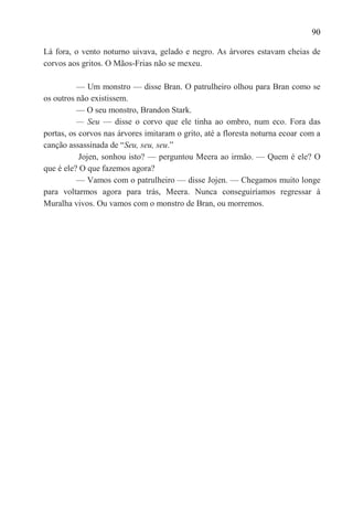 90

Lá fora, o vento noturno uivava, gelado e negro. As árvores estavam cheias de
corvos aos gritos. O Mãos-Frias não se mexeu.

          — Um monstro — disse Bran. O patrulheiro olhou para Bran como se
os outros não existissem.
          — O seu monstro, Brandon Stark.
          — Seu — disse o corvo que ele tinha ao ombro, num eco. Fora das
portas, os corvos nas árvores imitaram o grito, até a floresta noturna ecoar com a
canção assassinada de ―Seu, seu, seu.‖
           Jojen, sonhou isto? — perguntou Meera ao irmão. — Quem é ele? O
que é ele? O que fazemos agora?
          — Vamos com o patrulheiro — disse Jojen. — Chegamos muito longe
para voltarmos agora para trás, Meera. Nunca conseguiríamos regressar à
Muralha vivos. Ou vamos com o monstro de Bran, ou morremos.
 
