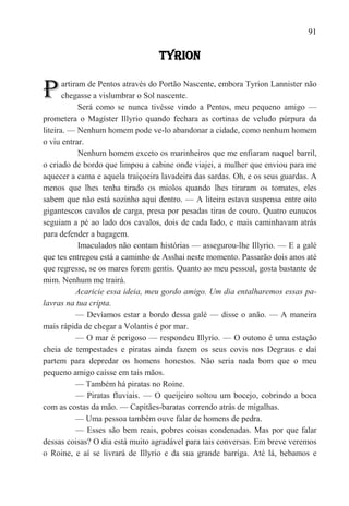 91

                                  TYRION


P      artiram de Pentos através do Portão Nascente, embora Tyrion Lannister não
       chegasse a vislumbrar o Sol nascente.
             Será como se nunca tivésse vindo a Pentos, meu pequeno amigo —
prometera o Magíster Illyrio quando fechara as cortinas de veludo púrpura da
liteira. — Nenhum homem pode ve-lo abandonar a cidade, como nenhum homem
o viu entrar.
             Nenhum homem exceto os marinheiros que me enfiaram naquel barril,
o criado de bordo que limpou a cabine onde viajei, a mulher que enviou para me
aquecer a cama e aquela traiçoeira lavadeira das sardas. Oh, e os seus guardas. A
menos que lhes tenha tirado os miolos quando lhes tiraram os tomates, eles
sabem que não está sozinho aqui dentro. — A liteira estava suspensa entre oito
gigantescos cavalos de carga, presa por pesadas tiras de couro. Quatro eunucos
seguiam a pé ao lado dos cavalos, dois de cada lado, e mais caminhavam atrás
para defender a bagagem.
             Imaculados não contam histórias — assegurou-lhe Illyrio. — E a galé
que tes entregou está a caminho de Asshai neste momento. Passarão dois anos até
que regresse, se os mares forem gentis. Quanto ao meu pessoal, gosta bastante de
mim. Nenhum me trairá.
            Acaricie essa ideia, meu gordo amigo. Um dia entalharemos essas pa-
lavras na tua cripta.
            — Devíamos estar a bordo dessa galé — disse o anão. — A maneira
mais rápida de chegar a Volantis é por mar.
            — O mar é perigoso — respondeu Illyrio. — O outono é uma estação
cheia de tempestades e piratas ainda fazem os seus covis nos Degraus e daí
partem para depredar os homens honestos. Não seria nada bom que o meu
pequeno amigo caísse em tais mãos.
            — Também há piratas no Roine.
            — Piratas fluviais. — O queijeiro soltou um bocejo, cobrindo a boca
com as costas da mão. — Capitães-baratas correndo atrás de migalhas.
            — Uma pessoa também ouve falar de homens de pedra.
            — Esses são bem reais, pobres coisas condenadas. Mas por que falar
dessas coisas? O dia está muito agradável para tais conversas. Em breve veremos
o Roine, e aí se livrará de Illyrio e da sua grande barriga. Até lá, bebamos e
 