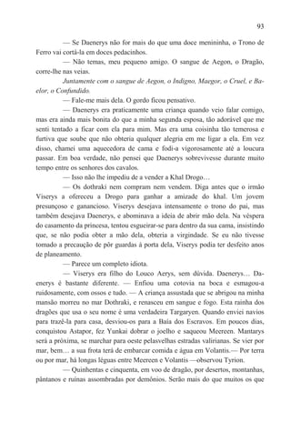 93

          — Se Daenerys não for mais do que uma doce menininha, o Trono de
Ferro vai cortá-la em doces pedacinhos.
          — Não temas, meu pequeno amigo. O sangue de Aegon, o Dragão,
corre-lhe nas veias.
          Juntamente com o sangue de Aegon, o Indigno, Maegor, o Cruel, e Ba-
elor, o Confundido.
          — Fale-me mais dela. O gordo ficou pensativo.
          — Daenerys era praticamente uma criança quando veio falar comigo,
mas era ainda mais bonita do que a minha segunda esposa, tão adorável que me
senti tentado a ficar com ela para mim. Mas era uma coisinha tão temerosa e
furtiva que soube que não obteria qualquer alegria em me ligar a ela. Em vez
disso, chamei uma aquecedora de cama e fodi-a vigorosamente até a loucura
passar. Em boa verdade, não pensei que Daenerys sobrevivesse durante muito
tempo entre os senhores dos cavalos.
          — Isso não lhe impediu de a vender a Khal Drogo…
          — Os dothraki nem compram nem vendem. Diga antes que o irmão
Viserys a ofereceu a Drogo para ganhar a amizade do khal. Um jovem
presunçoso e ganancioso. Viserys desejava intensamente o trono do pai, mas
também desejava Daenerys, e abominava a ideia de abrir mão dela. Na véspera
do casamento da princesa, tentou esgueirar-se para dentro da sua cama, insistindo
que, se não podia obter a mão dela, obteria a virgindade. Se eu não tivesse
tomado a precaução de pôr guardas à porta dela, Viserys podia ter desfeito anos
de planeamento.
          — Parece um completo idiota.
          — Viserys era filho do Louco Aerys, sem dúvida. Daenerys… Da-
enerys é bastante diferente. — Enfiou uma cotovia na boca e esmagou-a
ruidosamente, com ossos e tudo. — A criança assustada que se abrigou na minha
mansão morreu no mar Dothraki, e renasceu em sangue e fogo. Esta rainha dos
dragões que usa o seu nome é uma verdadeira Targaryen. Quando enviei navios
para trazê-la para casa, desviou-os para a Baía dos Escravos. Em poucos dias,
conquistou Astapor, fez Yunkai dobrar o joelho e saqueou Meereen. Mantarys
será a próxima, se marchar para oeste pelasvelhas estradas valirianas. Se vier por
mar, bem… a sua frota terá de embarcar comida e água em Volantis.— Por terra
ou por mar, há longas léguas entre Meereen e Volantis —observou Tyrion.
          — Quinhentas e cinquenta, em voo de dragão, por desertos, montanhas,
pântanos e ruínas assombradas por demônios. Serão mais do que muitos os que
 