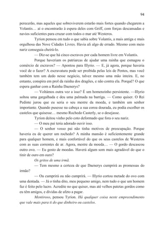 94

perecerão, mas aqueles que sobreviverem estarão mais fortes quando chegarem a
Volantis… aí o encontrarão à espera deles com Griff, com forças descansadas e
navios suficientes para cruzar com todos o mar até Westeros.
           Tyrion pensou em tudo o que sabia sobre Volantis, a mais antiga e mais
orgulhosa das Nove Cidades Livres. Havia ali algo de errado. Mesmo com meio
nariz conseguia cheirá-lo.
           — Diz-se que há cinco escravos por cada homem livre em Volantis.
           Porque haveriam os patriarcas de ajudar uma rainha que esmagou o
comércio de escravos? — Apontou para Illyrio. — E, já agora, porque haveria
você de o fazer? A escravatura pode ser proibida pelas leis de Pentos, mas você
também tem um dedo nesse negócio, talvez mesmo uma mão inteira. E, no
entanto, conspira em prol da rainha dos dragões, e não contra ela. Porquê? O que
espera ganhar com a Rainha Daenerys?
           — Voltámos outra vez a isso? É um homenzinho persistente. —Illyrio
soltou uma gargalhada e deu uma palmada na barriga. — Como quiser. O Rei
Pedinte jurou que eu seria o seu mestre da moeda, e também um senhor
importante. Quando pusesse na cabeça a sua coroa dourada, eu podia escolher os
castelos que quisesse… mesmo Rochedo Casterly, se o desejasse.
           Tyrion deitou vinho pelo coto deformado que fora o seu nariz.
           — O meu pai teria adorado ouvir isso.
           — O senhor vosso pai não tinha motivos de preocupação. Porque
haveria eu de querer um rochedo? A minha mansão é suficientemente grande
para qualquer homem, e mais confortável do que os seus castelos de Westeros
com as suas correntes de ar. Agora, mestre da moeda… — O gordo descascou
outro ovo. — Eu gosto de moedas. Haverá algum som mais agradável do que o
tinir de ouro em ouro?
           Os gritos de uma irmã.
           — Tem mesmo a certeza de que Daenerys cumprirá as promessas do
irmão?
           — Ou cumprirá ou não cumprirá. — Illyrio cortou metade do ovo com
uma dentada. — Já o tinha dito, meu pequeno amigo, nem tudo o que um homem
faz é feito pelo lucro. Acredite no que quiser, mas até velhos patetas gordos como
eu têm amigos, e dívidas de afeto a pagar.
           Mentiroso, pensou Tyrion. Há qualquer coisa neste empreendimento
que vale mais para ti do que dinheiro ou castelos.
 