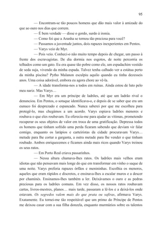 95

           — Encontram-se tão poucos homens que dão mais valor à amizade do
que ao ouro nos dias que correm.
           — É bem verdade — disse o gordo, surdo à ironia.
           — Como foi que a Aranha se tornou tão preciosa para você?
           — Passamos a juventude juntos, dois rapazes inexperientes em Pentos.
           — Varys veio de Myr.
           — Pois veio. Conheci-o não muito tempo depois de chegar, um passo à
frente dos escravagistas. De dia dormia nos esgotos, de noite percorria os
telhados como um gato. Eu era quase tão pobre como ele, um espadachim vestido
de seda suja, vivendo da minha espada. Talvez tenha calhado ver a estátua perto
da minha piscina? Pytho Malanon esculpiu aquilo quando eu tinha dezesseis
anos. Uma coisa adorável, embora eu agora chore ao vê-la.
           — A idade transforma-nos a todos em ruínas. Ainda estou de luto pelo
meu nariz. Mas Varys…
           — Em Myr era um príncipe de ladrões, até que um ladrão rival o
denunciou. Em Pentos, o sotaque identificava-o, e depois de se saber que era um
eunuco foi desprezado e espancado. Nunca saberei por que me escolheu para
protegê-lo, mas chegámos a um acordo. Varys espiava ladrões menores e
roubava o que eles roubavam. Eu oferecia-me para ajudar as vítimas, prometendo
recuperar os seus objetos de valor em troca de uma gratificação. Depressa todos
os homens que tinham sofrido uma perda ficaram sabendo que deviam vir falar
comigo, enquanto os larápios e carteiristas da cidade procuravam Varys…
metade para lhe cortar a garganta, a outra metade para lhe vender o que tinham
roubado. Ambos enriquecemos e ficamos ainda mais ricos quando Varys treinou
os seus ratos.
           — Em Porto Real criava passarinhos.
           — Nessa altura chamava-lhes ratos. Os ladrões mais velhos eram
idiotas que não pensavam mais longe do que em transformar em vinho o saque de
uma noite. Varys preferia rapazes órfãos e menininhas. Escolhia os menores,
aqueles que eram rápidos e discretos, e ensinava-lhes a escalar muros e a descer
por chaminés. Ensinamos-lhes também a ler. Deixávamos o ouro e as pedras
preciosas para os ladrões comuns. Em vez disso, os nossos ratos roubavam
cartas, livros-mestres, planos… mais tarde, passaram a lê-los e a deixá-los onde
estavam. Os segredos valem mais do que prata ou safiras, afirmava Varys.
Exatamente. Eu tornei-me tão respeitável que um primo do Príncipe de Pentos
me deixou casar com a sua filha donzela, enquanto murmúrios sobre os talentos
 