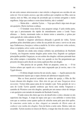 96

de um certo eunuco atravessavam o mar estreito e chegavam aos ouvidos de um
certo rei. Um rei muito ansioso, que não confiava por completo no filho, nem na
esposa, nem no Mão, um amigo de juventude que se tornara arrogante e muito
orgulhoso. Julgo que conhece o resto desta história, não é verdade?
           — Muita dela — admitiu Tyrion. — Vejo que afinal é algo mais do que
um queijeiro. Illyrio inclinou a cabeça.
           — É bondade vossa dizê-lo, meu pequeno amigo. E pela minha parte,
vejo que é precisamente tão rápido de entendimento como o Lorde Varys
afirmou. — Sorriu, mostrando todos os dentes tortos e amarelos, e gritou por
outra garrafa de vinho ardente de Myr.
           Quando o magíster adormeceu abraçado à garrafa de vinho, Tyrion
gatinhou pelas almofadas para a soltar da sua prisão de carne e servir-se de uma
taça. Emborcou-a, bocejou e voltou a enchê-la. Se beber suficiente vinho ardente,
disse a si próprio, talvez sonhe com dragões.
           Quando era ainda uma criança solitária nas profundezas de Rochedo
Casterly, era frequente montar dragões pelas noites fora, fingindo ser qualquer
principelho perdido Targaryen, ou um senhor dos dragões valiriano pairando bem
alto sobre campos e montanhas. Uma vez, quando os tios lhe perguntaram que
presente desejava pelo dia do seu nome,suplicara-lhes um dragão.
           — Não precisa de ser grande. Pode ser pequeno, como eu. — O tio
Gerion achara que aquela era a coisa mais engraçada que já ouvira, mas o tio
Tygett dissera:
           — O último dragão morreu há um século, rapaz. — Aquilo parecera tão
monstruosamente injusto que o rapaz chorara até adormecer naquela noite.
           Mas se fosse possível acreditar no senhor do queijo, a filha do Rei
Louco chocara três dragões vivos. Mais dois do que até uma Targaryen devia
necessitar. Tyrion tinha quase pena de ter matado o pai. Teria gostado de ver a
cara do Lorde Tywin quando soubesse que havia uma rainha Targaryen a
caminho de Westeros com três dragões, apoiada por um eunuco cheio de intrigas
e um queijeiro com metade do tamanho de Rochedo Casterly.
           O anão estava tão cheio que teve de desafivelar o cinto e desatar os nós
superiores das bragas. A roupa de rapaz com que o seu anfitrião o vestira fazia
com que se sentisse como quatro quilos de salsicha numa pele para dois quilos.
Se comermos assim todos os dias, chegarei ao tamanho de Illyrio antes de
conhecer esta rainha dos dragões. Fora da liteira a noite caíra. Dentro, tudo era
escuridão. Tyrion escutou os roncos de Illyrio, o ranger das tiras de couro, o lento
 