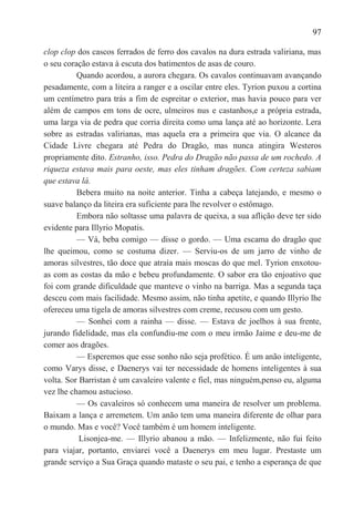 97

clop clop dos cascos ferrados de ferro dos cavalos na dura estrada valiriana, mas
o seu coração estava à escuta dos batimentos de asas de couro.
          Quando acordou, a aurora chegara. Os cavalos continuavam avançando
pesadamente, com a liteira a ranger e a oscilar entre eles. Tyrion puxou a cortina
um centímetro para trás a fim de espreitar o exterior, mas havia pouco para ver
além de campos em tons de ocre, ulmeiros nus e castanhos,e a própria estrada,
uma larga via de pedra que corria direita como uma lança até ao horizonte. Lera
sobre as estradas valirianas, mas aquela era a primeira que via. O alcance da
Cidade Livre chegara até Pedra do Dragão, mas nunca atingira Westeros
propriamente dito. Estranho, isso. Pedra do Dragão não passa de um rochedo. A
riqueza estava mais para oeste, mas eles tinham dragões. Com certeza sabiam
que estava lá.
          Bebera muito na noite anterior. Tinha a cabeça latejando, e mesmo o
suave balanço da liteira era suficiente para lhe revolver o estômago.
          Embora não soltasse uma palavra de queixa, a sua aflição deve ter sido
evidente para Illyrio Mopatis.
          — Vá, beba comigo — disse o gordo. — Uma escama do dragão que
lhe queimou, como se costuma dizer. — Serviu-os de um jarro de vinho de
amoras silvestres, tão doce que atraía mais moscas do que mel. Tyrion enxotou-
as com as costas da mão e bebeu profundamente. O sabor era tão enjoativo que
foi com grande dificuldade que manteve o vinho na barriga. Mas a segunda taça
desceu com mais facilidade. Mesmo assim, não tinha apetite, e quando Illyrio lhe
ofereceu uma tigela de amoras silvestres com creme, recusou com um gesto.
          — Sonhei com a rainha — disse. — Estava de joelhos à sua frente,
jurando fidelidade, mas ela confundiu-me com o meu irmão Jaime e deu-me de
comer aos dragões.
          — Esperemos que esse sonho não seja profético. É um anão inteligente,
como Varys disse, e Daenerys vai ter necessidade de homens inteligentes à sua
volta. Sor Barristan é um cavaleiro valente e fiel, mas ninguém,penso eu, alguma
vez lhe chamou astucioso.
          — Os cavaleiros só conhecem uma maneira de resolver um problema.
Baixam a lança e arremetem. Um anão tem uma maneira diferente de olhar para
o mundo. Mas e você? Você também é um homem inteligente.
           Lisonjea-me. — Illyrio abanou a mão. — Infelizmente, não fui feito
para viajar, portanto, enviarei você a Daenerys em meu lugar. Prestaste um
grande serviço a Sua Graça quando mataste o seu pai, e tenho a esperança de que
 