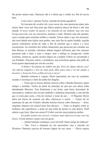 98

lhe preste muitos mais. Daenerys não é a idiota que o irmão era. Ela irá usa-lo
bem.
           Como lumo?, pensou Tyrion, sorrindo de forma agradável.
           Só trocaram de cavalos três vezes nesse dia, mas pareceram parar pelo
menos duas vezes por hora para que Illyrio pudesse descer da liteira e dar uma
mijada. O nosso senhor do queijo é do tamanho de um elefante, mas tem uma
bexiga parecida com um amendoim, matutou o anão. Durante uma das paradas,
usou o tempo para examinar melhor a estrada. Tyrion sabia o que iria encontrar;
não terra batida nem tijolos nem pedras, mas uma fita de pedra fundida, erguida
quinze centímetros acima do chão a fim de permitir que a chuva e a neve
escorressem. Ao contrário dos trilhos lamacentos que passavam por estradas nos
Sete Reinos, as estradas valirianas tinham largura suficiente para três carroças
passarem lado a lado, e nem o tempo, nem o tráfego as estragavam. Ainda
resistiam, imutáveis, quatro séculos depois de a própria Valíria ter encontrado a
sua Perdição. Procurou sulcos e rachaduras, mas encontrou apenas uma pilha de
bosta quente depositada por um dos cavalos.
           A bosta o fez pensar no senhor seu pai. Está em algum inferno, pai?
Um inferno simpático e frio de onde pode olhar para cima e ver-me ajudar a
devolver o Trono de Ferro à filha do Louco Aerys?
           Quando reataram a viagem, Illyrio apresentou um saco de castanhas
assadas e recomeçou a falar da rainha dos dragões.
           — Temo que as nossas últimas notícias sobre a Rainha Daenerys sejam
antigas e mofadas. Temos de partir do princípio de que por esta altura tenha
abandonado Meereen. Tem finalmente a sua hoste, uma hoste dissonante de
mercenários, senhores dos cavalos dothraki e infantaria Imaculada, e sem dúvida
que os trará para oeste, a fim de retomar o trono do pai. — O Magíster Illyrio
abriu um frasco de caracóis em alho, cheirou-os e sorriu. — Temos de ter
esperança de que em Volantis obtenha notícias frescas sobre Daenerys — disse,
enquanto chupava um caracol para fora dacasca. — Tanto os dragões como as
mulheres são caprichosos, e pode ser que tenha de ajustar os seus planos. Griff
saberá o que fazer. Quer um caracol? O alho vem dos meus próprios jardins.
           Eu podia montar um caracol e avançar mais depressa do que esta tua
liteira. Tyrion afastou o prato com um gesto.
           — Atribui bastante confiança a esse tal Griff. Outro amigo de infância?
           — Não. Você o chamaria de um mercenário, mas é nascido em
Westeros. Daenerys precisa de homens dignos da sua causa. — Illyrio ergueu
 