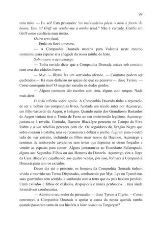 99

uma mão. — Eu sei! Esta pensando: ―os mercenários põem o ouro à frente da
honra. Este tal Griff vai vender-me à minha irmã.‖ Não é verdade. Confio em
Griff como confiaria num irmão.
          Outro erro fatal.
          — Então eu farei o mesmo.
          — A Companhia Dourada marcha para Volantis neste mesmo
momento, para esperar aí a chegada da nossa rainha do leste.
          Sob o ouro, o aço amargo.
          — Tinha ouvido dizer que a Companhia Dourada estava sob contrato
com uma das cidades livres.
          — Myr. — Illyrio fez um sorrisinho afetado. — Contratos podem ser
quebrados.— Há mais dinheiro no queijo do que eu pensava — disse Tyrion. —
Como conseguiu isso? O magíster sacudiu os dedos gordos.
          — Alguns contratos são escritos com tinta, alguns com sangue. Nada
mais direi.
          O anão refletiu sobre aquilo. A Companhia Dourada tinha a reputação
de ser a melhor das companhias livres, fundada um século antes por Açamargo,
um filho bastardo de Aegon, o Indigno. Quando outro dos Grandiosos Bastardos
de Aegon tentara tirar o Trono de Ferro ao seu meio-irmão legítimo, Açamargo
juntara-se à revolta. Contudo, Daemon Blackfyre perecera no Campo da Erva
Rubra e a sua rebelião perecera com ele. Os seguidores do Dragão Negro que
sobreviveram à batalha, mas se recusaram a dobrar o joelho, fugiram para o outro
lado do mar estreito, incluindo os filhos mais novos de Daemon, Açamargo e
centenas de senhoresbe cavaleiros sem terras que depressa se viram forçados a
vender as espadas para comer. Alguns juntaram-se ao Estandarte Esfarrapado,
alguns aos Segundos Filhos ou aos Homens da Donzela. Açamargo vira a força
da Casa Blackfyre espalhar-se aos quatro ventos, por isso, formara a Companhia
Dourada para unir os exilados.
          Desse dia até o presente, os homens da Companhia Dourada tinham
vivido e morrido nas Terras Disputadas, combatendo por Myr, Lys ou Tyrosh nas
suas guerrinhas sem sentido, e sonhando com a terra que os pais haviam perdido.
Eram exilados e filhos de exilados, despojados e nunca perdoados… mas ainda
formidáveis combatentes.
          — Admiro o seu poder de persuasão — disse Tyrion a Illyrio. —Como
convenceu a Companhia Dourada a apoiar a causa da nossa querida rainha
quando passaram tanta da sua história a lutar contra os Targaryen?
 