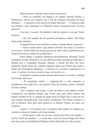 100

          Illyrio enxotou a objeção como se fosse uma mosca.
          — Preto ou vermelho, um dragão é um dragão. Quando Maelys, o
Monstruoso, morreu nos Degraus, foi o fim da linhagem masculina da Casa
Blackfyre. — O queijeiro sorriu através da barba bifurcada. — E Daenerys dará
aos exilados o que Açamargo e os Blackfyre nunca conseguiram dar. Leva-los
para casa.
          Com fogo e espadas. Era também o tipo de regresso a casa que Tyrion
desejava.
          — Dez mil espadas são um presente principesco, admito. Sua Graça
ficará muito satisfeita.
          O magíster baixou com modéstia a cabeça, fazendo abanar os queixos.
          — Nunca ousaria dizer o que poderá satisfazer Sua Graça. É prudente
da tua parte. Tyrion sabia mais do que gostaria de saber sobre a gratidão dos reis.
Porque haveriam as rainhas de ser diferentes?
          Pouco depois o magíster adormeceu profundamente, deixando Tyrion
matutando sozinho. Perguntou-se o que Barristan Selmy pensaria de partir para a
batalha com a Companhia Dourada. Durante a Guerra dos Reis dos Nove
Dinheiros, Selmy abrira um caminho sangrento pelas suas fileiras para matar o
último dos Pretendentes Blackfyre. A rebelião cria estranhos companheiros de
cama. E nenhuns são mais estranhos doque este gordo e eu.
          O queijeiro acordou quando pararam para trocar os cavalos e mandou
buscar mais uma cesta.
          — Já avançámos muito? — perguntou-lhe o anão enquanto se
atafulhavam com capão frio e um aperitivo feito de cenouras, passas e bocados
de lima e laranja.
           Isto é Andalos, meu amigo. A terra de onde os seus ândalos vieram.
Tomaram-na aos homens peludos que viviam aqui antes deles, primos dos
homens peludos de Ib. O coração do antigo reino de Hugor fica a norte de nós,
mas estamos passando pelas suas marcas meridionais. Em Pentos, chama-se a
isto as Planuras. Mais para leste erguem-se os Montes Veludo, aos quais nos
dirigimos.
          Andalos. A Fé ensinava que os próprios Sete tinham em tempos per-
corrido as colinas de Andalos sob forma humana.
          — O Pai ergueu a mão até aos céus e puxou para baixo sete estrelas —
recitou Tyrion de memória — e as pôs uma a uma na testa de Hugor da Colina
para fazer uma coroa brilhante.O Magíster Illyrio deitou-lhe um olhar curioso.
 