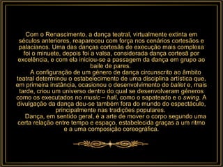 Com o Renascimento, a dança teatral, virtualmente extinta em séculos anteriores, reapareceu com força nos cenários cortesãos e palacianos. Uma das danças cortesãs de execução mais complexa foi o minuete, depois foi a valsa, considerada dança cortesã por excelência, e com ela iniciou-se a passagem da dança em grupo ao baile de pares.       A configuração de um género de dança circunscrito ao âmbito teatral determinou o estabelecimento de uma disciplina artística que, em primeira instância, ocasionou o desenvolvimento do  ballet  e, mais tarde, criou um universo dentro do qual se desenvolveram géneros como os executados no  music – hall , como o sapateado e o  swing . A divulgação da dança deu-se também fora do mundo do espectáculo, principalmente nas tradições populares.       Dança, em sentido geral, é a arte de mover o corpo segundo uma certa relação entre tempo e espaço, estabelecida graças a um ritmo e a uma composição coreográfica. 