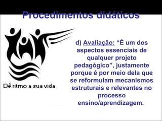 Procedimentos didáticos d)  Avaliação:  “É um dos aspectos essenciais de qualquer projeto pedagógico”, justamente porque é por meio dela que se reformulam mecanismos estruturais e relevantes no processo ensino/aprendizagem.  