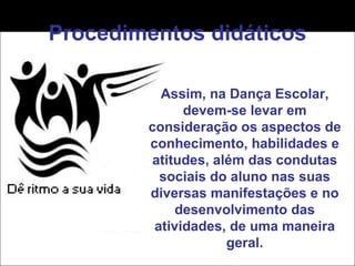 Procedimentos didáticos Assim, na Dança Escolar, devem-se levar em consideração os aspectos de conhecimento, habilidades e atitudes, além das condutas sociais do aluno nas suas diversas manifestações e no desenvolvimento das atividades, de uma maneira geral. 