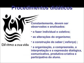 Procedimentos didáticos Constantemente, devem ser observados e analisados: o fazer individual e coletivo; as alterações do organismo; a construção do saber ( esforço) ; a organização, a compreensão, a interpretação e a expressão dialógica, comunicativa, produtivo-criativa e participativa do aluno. 