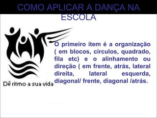COMO APLICAR A DANÇA NA ESCOLA O primeiro item é a organização ( em blocos, círculos, quadrado, fila etc) e o alinhamento ou direção ( em frente, atrás, lateral direita, lateral esquerda, diagonal/ frente, diagonal /atrás. 