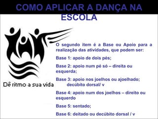 COMO APLICAR A DANÇA NA ESCOLA O segundo item é a Base ou Apoio para a realização das atividades, que podem ser: Base 1: apoio de dois pés;  Base 2: apoio num pé só – direita ou esquerda;  Base 3: apoio nos joelhos ou ajoelhado;  decúbito dorsal/ v Base 4: apoio num dos joelhos – direito ou esquerdo Base 5: sentado; Base 6: deitado ou decúbito dorsal / v 