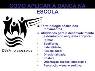 COMO APLICAR A DANÇA NA ESCOLA 4. Terminologia básica dos movimentos. 5. Atividades para o desenvolvimento e domínio do esquema corporal: Ritmo; Equilíbrio; Lateralidade; Flexibilidade; Direcionalidade; Postura; Orientação espaço-temporal; e Percepção visual e auditiva. 