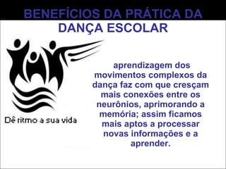 BENEFÍCIOS DA PRÁTICA DA DANÇA ESCOLAR A aprendizagem dos movimentos complexos da dança faz com que cresçam mais conexões entre os neurônios, aprimorando a memória; assim ficamos mais aptos a processar novas informações e a aprender. 