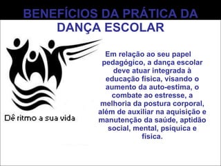 BENEFÍCIOS DA PRÁTICA DA DANÇA ESCOLAR Em relação ao seu papel pedagógico, a dança escolar deve atuar integrada à educação física, visando o aumento da auto-estima, o combate ao estresse, a melhoria da postura corporal, além de auxiliar na aquisição e manutenção da saúde, aptidão social, mental, psíquica e física. 