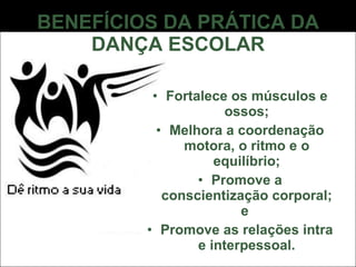 BENEFÍCIOS DA PRÁTICA DA DANÇA ESCOLAR Fortalece os músculos e ossos; Melhora a coordenação motora, o ritmo e o equilíbrio; Promove a conscientização corporal; e  Promove as relações intra e interpessoal. 