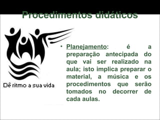 Procedimentos didáticos Planejamento : é a preparação antecipada do que vai ser realizado na aula; isto implica preparar o material, a música e os procedimentos que serão tomados no decorrer de cada aulas. 