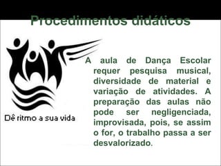 Procedimentos didáticos A aula de Dança Escolar requer pesquisa musical, diversidade de material e variação de atividades. A preparação das aulas não pode ser negligenciada, improvisada, pois, se assim o for, o trabalho passa a ser desvalorizado . 