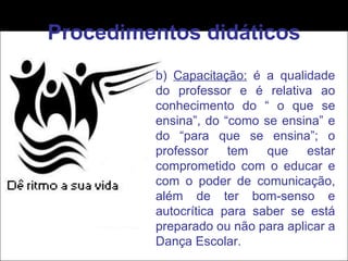 Procedimentos didáticos b)  Capacitação:  é a qualidade do professor e é relativa ao conhecimento do “ o que se ensina”, do “como se ensina” e do “para que se ensina”; o professor tem que estar comprometido com o educar e com o poder de comunicação, além de ter bom-senso e autocrítica para saber se está preparado ou não para aplicar a Dança Escolar. 
