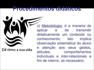 Procedimentos didáticos c)  Metodologia:  é a maneira de aplicar e de transmitir didaticamente um conteúdo ou conhecimento; isto implica observação sistemática do aluno e atenção aos seus gestos, atitudes, comportamentos individuais e inter-relacionais a fim de intervir, se necessário. 