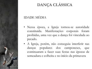 DANÇA CLÁSSICA
IDADE MÉDIA
• Nessa época, a Igreja tornou-se autoridade
constituída. Manifestações corporais foram
proibidas, uma vez que a dança foi vinculada ao
pecado.
• A Igreja, porém, não conseguiu interferir nas
danças populares dos camponeses, que
continuaram a fazer suas festas nas épocas de
semeadura e colheita e no início da primavera
 