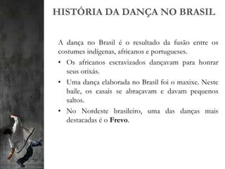 HISTÓRIA DA DANÇA NO BRASIL
A dança no Brasil é o resultado da fusão entre os
costumes indígenas, africanos e portugueses.
• Os africanos escravizados dançavam para honrar
seus orixás.
• Uma dança elaborada no Brasil foi o maxixe. Neste
baile, os casais se abraçavam e davam pequenos
saltos.
• No Nordeste brasileiro, uma das danças mais
destacadas é o Frevo.
 